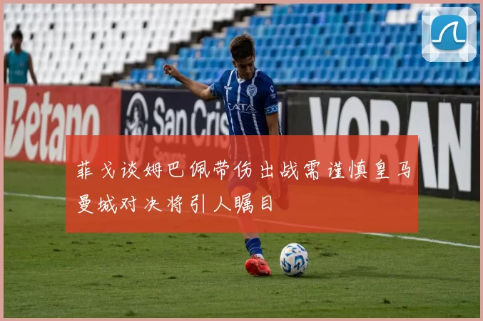 菲戈谈姆巴佩带伤出战需谨慎皇马曼城对决将引人瞩目