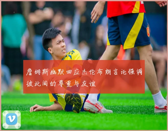 詹姆斯幽默回应杰伦布朗言论强调彼此间的尊重与友谊