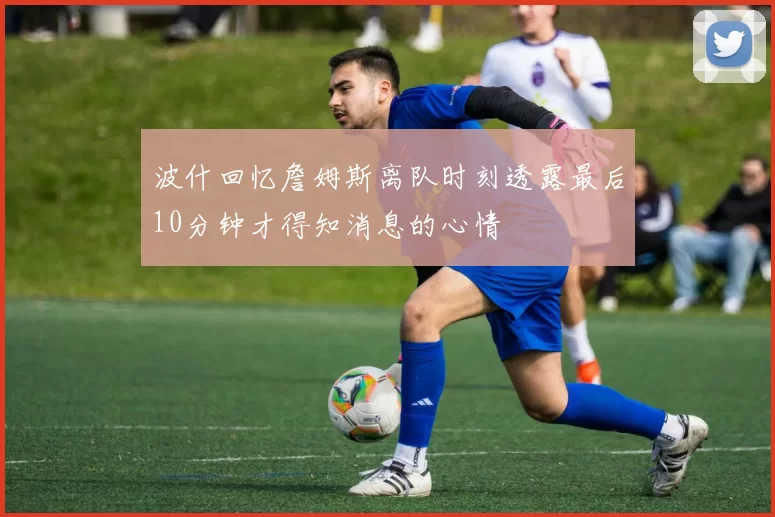 波什回忆詹姆斯离队时刻透露最后10分钟才得知消息的心情