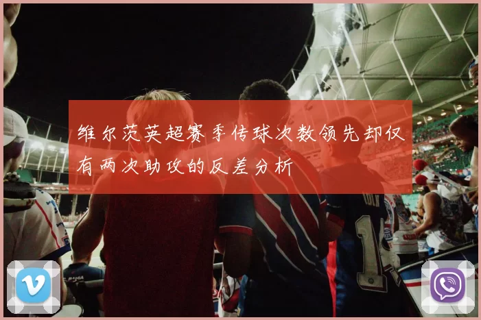 维尔茨英超赛季传球次数领先却仅有两次助攻的反差分析