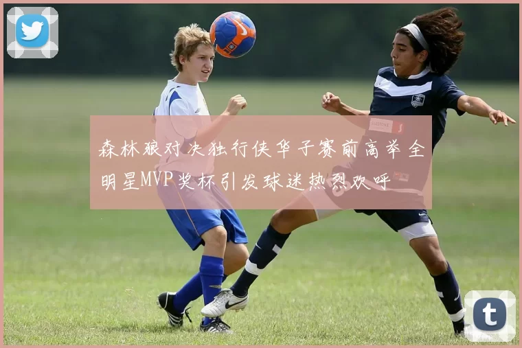 森林狼对决独行侠华子赛前高举全明星MVP奖杯引发球迷热烈欢呼