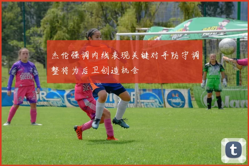 杰伦强调内线表现关键对手防守调整将为后卫创造机会
