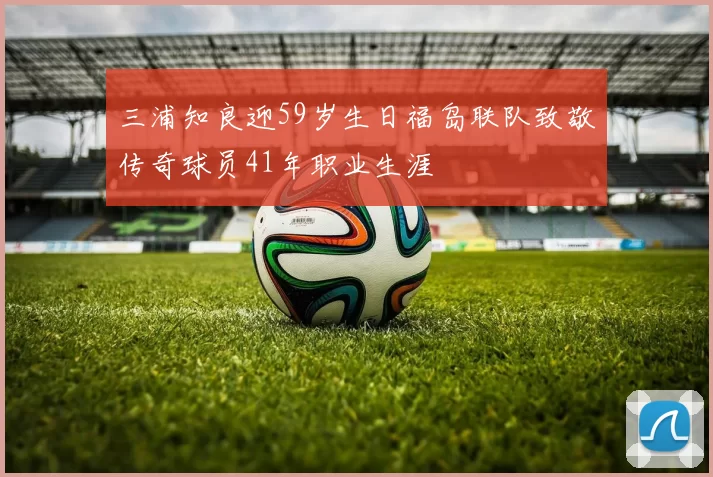 三浦知良迎59岁生日福岛联队致敬传奇球员41年职业生涯