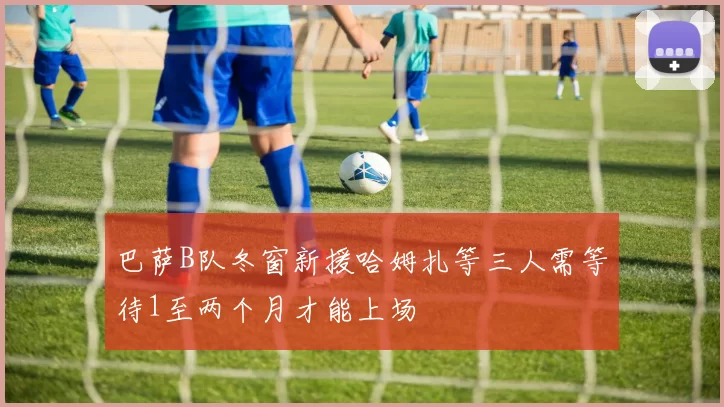 巴萨B队冬窗新援哈姆扎等三人需等待1至两个月才能上场