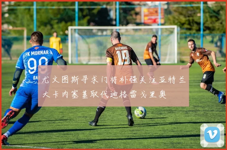 尤文图斯寻求门将补强关注亚特兰大卡内塞基取代迪格雷戈里奥
