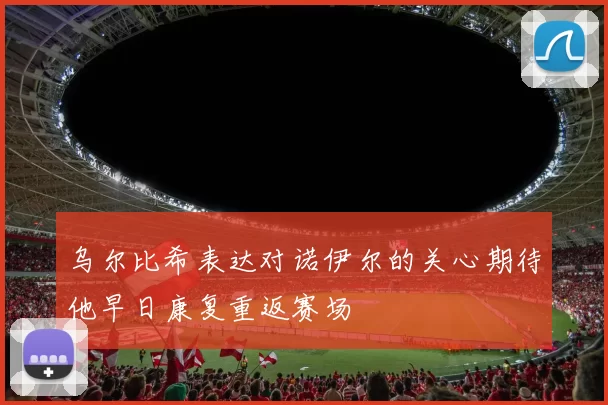乌尔比希表达对诺伊尔的关心期待他早日康复重返赛场
