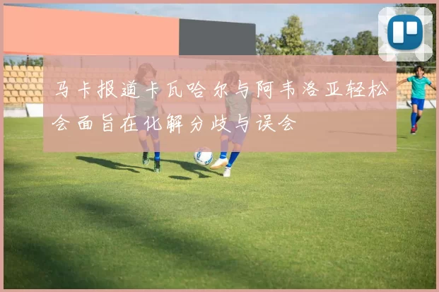 马卡报道卡瓦哈尔与阿韦洛亚轻松会面旨在化解分歧与误会