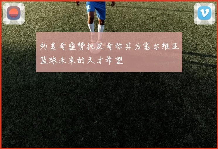 约基奇盛赞托皮奇称其为塞尔维亚篮球未来的天才希望