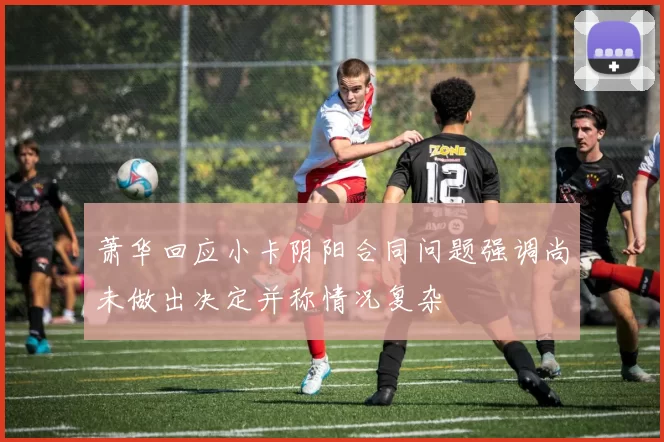 萧华回应小卡阴阳合同问题强调尚未做出决定并称情况复杂