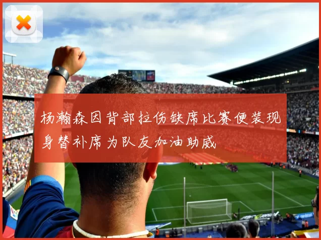 杨瀚森因背部拉伤缺席比赛便装现身替补席为队友加油助威