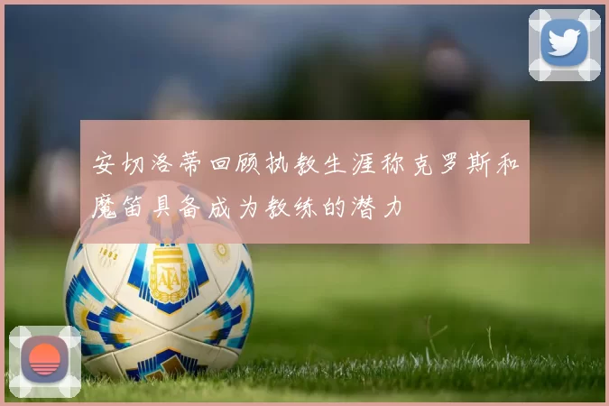 安切洛蒂回顾执教生涯称克罗斯和魔笛具备成为教练的潜力