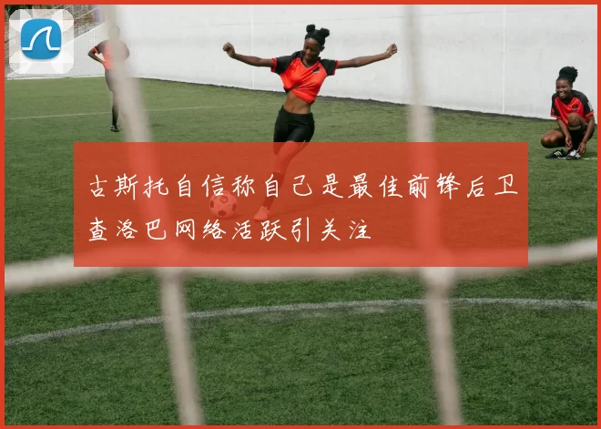 古斯托自信称自己是最佳前锋后卫查洛巴网络活跃引关注