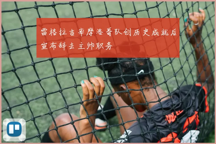 雷格拉吉率摩洛哥队创历史成就后宣布辞去主帅职务