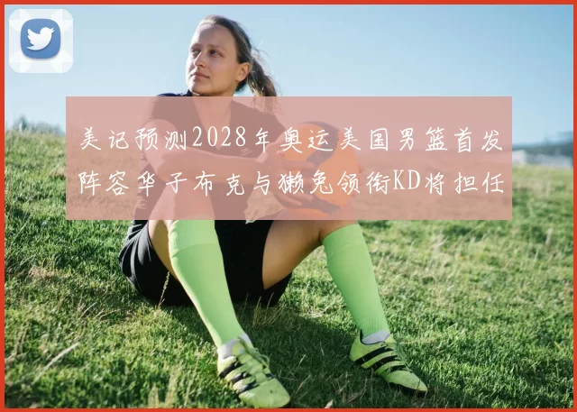 美记预测2028年奥运美国男篮首发阵容华子布克与獭兔领衔KD将担任替补