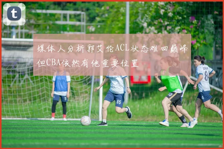 媒体人分析郭艾伦ACL状态难回巅峰但CBA依然有他重要位置