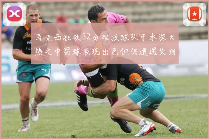 马克西独砍32分难救球队于水深火热之中罚球表现出色但仍遭遇失利