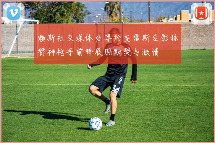 赖斯社交媒体分享约克雷斯合影称赞神枪手前锋展现默契与激情