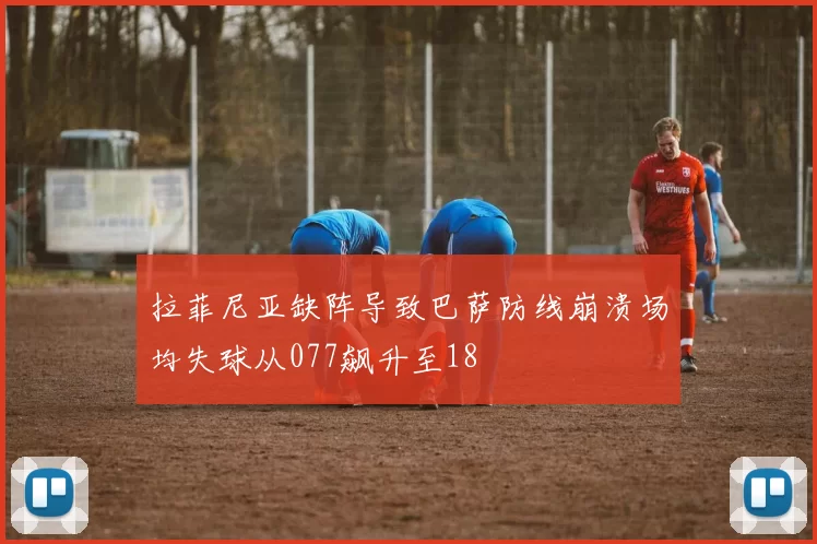 拉菲尼亚缺阵导致巴萨防线崩溃场均失球从077飙升至18