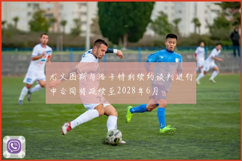 尤文图斯与洛卡特利续约谈判进行中合同将延续至2028年6月
