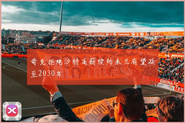 奇克拒绝沙特高薪续约米兰有望延至2030年